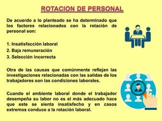 De acuerdo a lo planteado se ha determinado que
los factores relacionados con la rotación de
personal son:
1. Insatisfacción laboral
2. Baja remuneración
3. Selección incorrecta
Otra de las causas que comúnmente reflejan las
investigaciones relacionadas con las salidas de los
trabajadores son las condiciones laborales.
Cuando el ambiente laboral donde el trabajador
desempeña su labor no es el más adecuado hace
que este se sienta insatisfecho y en casos
extremos conduce a la rotación laboral.
 