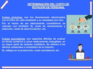 Costos primarios: son los directamente relacionados
con el retiro de cada empleado y su reemplazo por otro.
Por el hecho de ser básicamente cuantitativos se
calculan con facilidad. Ej. costo de reclutamiento y
selección, costo de desvinculación, etc.
Costos secundarios: son aspectos difíciles de avaluar
en forma numérica y otros relativamente intangibles, en
su mayor parte de carácter cualitativo. Se refieren a los
efectos colaterales e inmediatos de la rotación.
Ej. reflejos en la producción, costo extralaboral, etc.
 