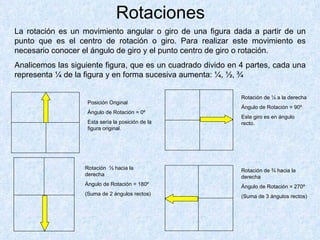 Rotaciones La rotación es un movimiento angular o giro de una figura dada a partir de un punto que es el centro de rotación o giro. Para realizar este movimiento es necesario conocer el ángulo de giro y el punto centro de giro o rotación. Analicemos las siguiente figura, que es un cuadrado divido en 4 partes, cada una representa ¼ de la figura y en forma sucesiva aumenta: ¼, ½, ¾ Posición Original Ángulo de Rotación = 0º Esta sería la posición de la figura original. Rotación de ¼ a la derecha Ángulo de Rotación = 90º Este giro es en ángulo recto. Rotación ½ hacia la derecha Ángulo de Rotación = 180º (Suma de 2 ángulos rectos) Rotación de ¾ hacia la derecha Ángulo de Rotación = 270º (Suma de 3 ángulos rectos)