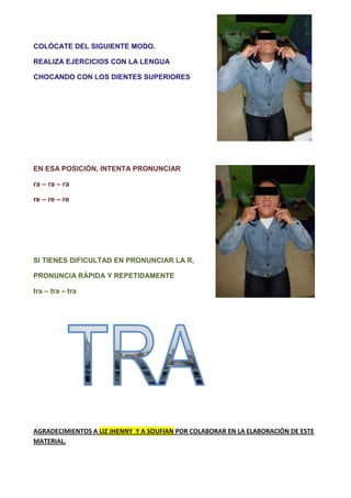 COLÓCATE DEL SIGUIENTE MODO.

REALIZA EJERCICIOS CON LA LENGUA

CHOCANDO CON LOS DIENTES SUPERIORES




EN ESA POSICIÓN, INTENTA PRONUNCIAR

ra – ra – ra

re – re – re




SI TIENES DIFICULTAD EN PRONUNCIAR LA R,

PRONUNCIA RÁPIDA Y REPETIDAMENTE

tra – tra – tra




AGRADECIMIENTOS A LIZ JHENNY Y A SOUFIAN POR COLABORAR EN LA ELABORACIÓN DE ESTE
MATERIAL.
 