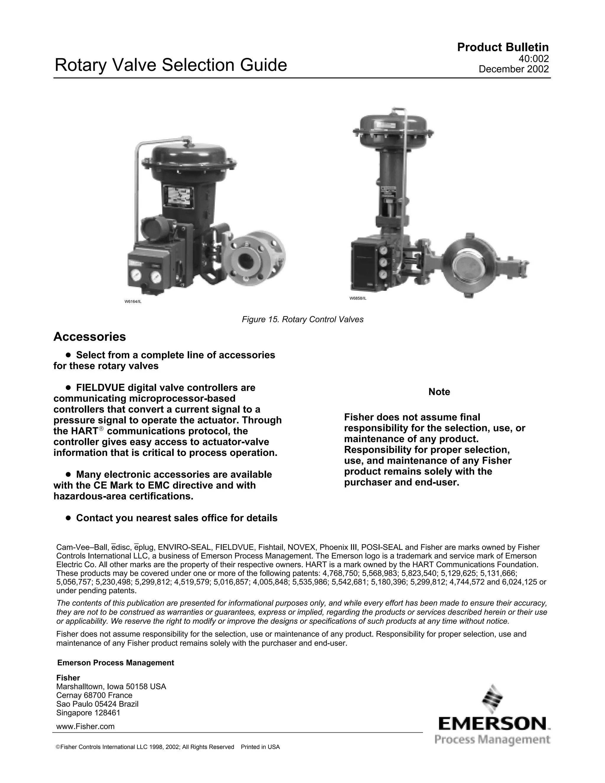 Product Bulletin
                                                                                                                                    40:002
Rotary Valve Selection Guide                                                                                                 December 2002




                                                                                                 W6858/IL
                         W6164/IL



                                                                     Figure 15. Rotary Control Valves

Accessories
   D Select from a complete line of accessories
for these rotary valves

   D FIELDVUE digital valve controllers are                                                                       Note
communicating microprocessor-based
controllers that convert a current signal to a
pressure signal to operate the actuator. Through                                               Fisher does not assume final
the HARTR communications protocol, the                                                         responsibility for the selection, use, or
controller gives easy access to actuator-valve                                                 maintenance of any product.
information that is critical to process operation.                                             Responsibility for proper selection,
                                                                                               use, and maintenance of any Fisher
  D Many electronic accessories are available                                                  product remains solely with the
with the CE Mark to EMC directive and with                                                     purchaser and end-user.
hazardous-area certifications.

   D Contact you nearest sales office for details

Cam-Vee–Ball, edisc, eplug, ENVIRO-SEAL, FIELDVUE, Fishtail, NOVEX, Phoenix III, POSI-SEAL and Fisher are marks owned by Fisher
Controls International LLC, a business of Emerson Process Management. The Emerson logo is a trademark and service mark of Emerson
Electric Co. All other marks are the property of their respective owners. HART is a mark owned by the HART Communications Foundation.
These products may be covered under one or more of the following patents: 4,768,750; 5,568,983; 5,823,540; 5,129,625; 5,131,666;
5,056,757; 5,230,498; 5,299,812; 4,519,579; 5,016,857; 4,005,848; 5,535,986; 5,542,681; 5,180,396; 5,299,812; 4,744,572 and 6,024,125 or
under pending patents.
The contents of this publication are presented for informational purposes only, and while every effort has been made to ensure their accuracy,
they are not to be construed as warranties or guarantees, express or implied, regarding the products or services described herein or their use
or applicability. We reserve the right to modify or improve the designs or specifications of such products at any time without notice.
Fisher does not assume responsibility for the selection, use or maintenance of any product. Responsibility for proper selection, use and
maintenance of any Fisher product remains solely with the purchaser and end-user.

Emerson Process Management
Fisher
Marshalltown, Iowa 50158 USA
Cernay 68700 France
Sao Paulo 05424 Brazil
Singapore 128461
www.Fisher.com

EFisher Controls International LLC 1998, 2002; All Rights Reserved
14                                                                   Printed in USA
 