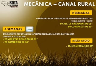 MECÂNICA – CANAL RURAL
                                                            2 SEMANAS
                            CHAMADAS PARA O PERÍODO DE REPORTAGENS ESPECIAIS
                                                           (5X DIA DURANTE 16 DIAS)
                                                - 80 ASS. DE CHAMADAS DE 05”
                                                       - 80 COMERCIAIS DE 30”
 4 SEMANAS
DIARIAMENTE REPORTAGENS ESPECIAIS DEDICADAS À ROTA DA PECUÁRIA
(SEGUNDA A SEXTA AS 20H)
- 20 VINHETAS DE BLOCO DE 05”
- 20 COMERCIAIS DE 30”
                                                            MÍDIA APOIO
                                                      - 204 COMERCIAIS DE 30”
 