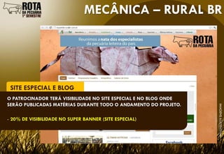 MECÂNICA – RURAL BR




 SITE ESPECIAL E BLOG
O PATROCINADOR TERÁ VISIBILIDADE NO SITE ESPECIAL E NO BLOG ONDE
SERÃO PUBLICADAS MATÉRIAS DURANTE TODO O ANDAMENTO DO PROJETO.




                                                                   IMAGENS ILUSTRATIVAS
- 20% DE VISIBILIDADE NO SUPER BANNER (SITE ESPECIAL)
 