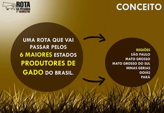 CONCEITO


 UMA ROTA QUE VAI
   PASSAR PELOS                REGIÕES
6 MAIORES ESTADOS           SÃO PAULO
                          MATO GROSSO
PRODUTORES DE       MATO GROSSO DO SUL
                          MINAS GERIAS
GADO DO BRASIL.                  GOIÁS
                                  PARÁ
 