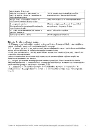 administração de projetos.
    Visão de empreendedor: experiência em                         Falta de retorno financeiro na fase inicial de
    negociação, lidar com riscos, capacidade de                   amadurecimento e divulgação do serviço
    inovação e criatividade.
    Equipe possui histórico bem sucedido no                       Gastos na manutenção do ambiente de trabalho
    desenvolvimento de outras atividades
    O serviço será gratuito.                                      A Receita será gerada pela venda de publicidade
    Diversidade de formatos de publicidade e alto                 Manter intacta a Reputação On Line
    grau de customização.
    Na 2ª fase, implementaremos o eCommerce,                      Barreira Atitudinal do usuário.
    gerando mais receita.
    Comunicação efetiva e direta                                  O feedback pode ser ostensivo



Obtenção dos fatores críticos de sucesso
(+)(+)A equipe possui histórico bem sucedido no desenvolvimento de outras atividades o que nos dá uma
maior credibilidade no desenvolvimento das aplicações pioneiras.
 (+)(+) A procura por serviços que aprimorem o tratamento dado a informação e que tenham confiabilidade,
sempre se inicia pela busca de profissionais capacitados e experientes.
(+)(+) A visão empreendedora é um dos fatores diferenciais que torna a empresa capacitada a identificar e
explorar um nicho de mercado.
(–)(+)A possível resistência dos clientes indicados no uso de novas tecnologias pode ser sanada com
informação e treinamento aos mesmos.
 (–)(+)Soluções que precisem de integração com sistemas legados (que necessitam de um tratamento
inteligente e experiente). O conhecimento de nossa equipe em tecnologias da informação nos fornece uma
ferramenta inteligente para o tratamento dessa dificuldade.
(–)(–)A perspectiva de um grande investimento inicial aliado à falta de retorno financeiro na fase de
amadurecimento e divulgação do serviço tornam-se os principais fatores críticos para a manutenção do
negócio.




FAAP P.G em Design e Tecnologias Digitais | Daniella Velloso | daniella.velloso@gmail.com | www.daniellavelloso.com.br |   10
 