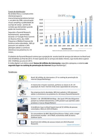 Canais de distribuição:
No âmbito físico, o contato entre
cliente/prospect e
marca/empresa/produtos/serviço
s, vai além do CRM, comunicação
visual, sampling e publicidade de
sua loja de varejo - pontos de
contato que demandam grande
poder de investimento.
Segundo o Pyramid Research,
levantamento apresentado
durante o 3º Google Press Summit
em Buenos Aires, das 3.600
Pequenas e Médias Empresas da
América Latina abordadas , 86% já
possuem um website e 24%
planejam adotar o comércio
eletrônico nos próximos 6 a 18
meses.

O relatório da Pyramid Research estima que a projeção da receita total de serviços de telecom no Brasil será
US$ 64 bilhões ao final de 2013. A maior aposta são os serviços de dados móveis, cuja receita deve superar
US$ 10 bilhões ao ano em 2013.
A mídia digital é um ótimo canal. Somos 66 milhões de internautas, segundo a pesquisa, e estamos em
segundo lugar no ranking de penetração da internet (Ibope/NetRatings)5.


Tendências:




FAAP P.G em Design e Tecnologias Digitais | Daniella Velloso | daniella.velloso@gmail.com | www.daniellavelloso.com.br |   3
 