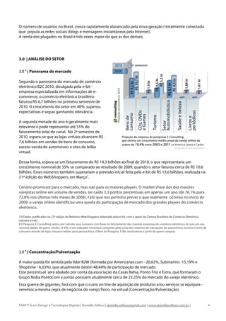O número de usuários no Brasil, cresce rapidamente alavancado pela nova geração ( totalmente conectada
que popula as redes sociais (blogs e mensagens instantâneas pela Internet).
A renda dos plugados no Brasil é três vezes maior do que as dos demais.




3.0 | ANÁLISE DO SETOR

3.0 A | Panorama do mercado

Segundo o panorama do mercado de comércio
eletrônico B2C 2010, divulgado pela e-bit -
empresa especializada em informações de e-
commerce, o comércio eletrônico brasileiro
faturou R$ 6,7 bilhões no primeiro semestre de
2010. O crescimento do setor em 40%, superou
expectativas e segue ganhando relevância.

A segunda metade do ano é geralmente mais
relevante e pode representar até 55% do
faturamento total do canal. No 2º semestre de
2010, espera-se que as lojas virtuais alcancem R$
7,6 bilhões em vendas de bens de consumo,
exceto venda de automóveis e sites de leilão
virtual.

Dessa forma, espera-se um faturamento de R$ 14,3 bilhões ao final de 2010, o que representaria um
crescimento nominal de 35% se comparado ao resultado de 2009, quando o setor faturou cerca de R$ 10,6
bilhões. Esses números também superariam a previsão inicial feita pela e-bit de R$ 13,6 bilhões, realizada na
21ª edição do WebShoppers, em Março7.

Cenário promissor para o mercado, mas não para os maiores players. O market share dos dez maiores
varejistas online em volume de vendas, ter caído 3,3 pontos percentuais em apenas um ano (de 76,1% para
72,8% nos últimos três meses de 2008). Fato que nos permitiu prever o que realmente ocorreu no início de
2009: o varejo online identificou uma queda da participação de mercado dos grandes players do comércio
eletrônico.

7.0 Dados publlicados na 22ª edição do Relatório WebShoppers elaborado pela e-bit, com o apoio da Câmara Brasileira de Comércio Eletrônico
(camara-e.net).
8.0 Pesquisa E-Consulting optou por calcular seus números com base no faturamento das maiores empresas de comércio eletrônico do país em seu
racional (dados de quem vende). O VOL é um indicador trimestral composto pela soma dos volumes de transações de automóveis, turismo e bens de
consumo através de lojas virtuais e leilões para pessoa física. Difere da Pesquisa E-Bit: (estimativas a partir de quem compra).




3.0 B | Concentração/Pulverização

A maior queda foi sentida pela líder B2W (formada por Americanas.com - 26,62%, Submarino -15,19% e
Shoptime - 6,63%), que atualmente detém 48,44% de participação de mercado.
Este percentual será abalado por conta da associação da Casas Bahia, Ponto Frio e Extra, que formaram o
Grupo Noba PontoCom e juntas possuem atualmente cerca de 22,25% do mercado do varejo eletrônico.
Essa guerra de gigantes, fará com que o custo on line de aquisição de produtos e/ou serviços se equipare -
veremos a mesma regra de negócios do varejo físico, no virtual (Concentração/Pulverização).


FAAP P.G em Design e Tecnologias Digitais | Daniella Velloso | daniella.velloso@gmail.com | www.daniellavelloso.com.br |                        4
 