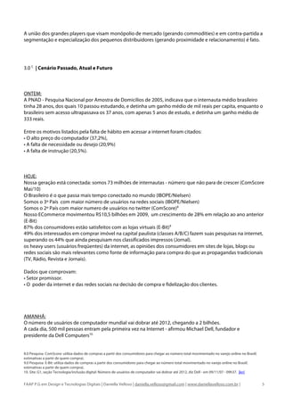 A união dos grandes players que visam monópolio de mercado (gerando commodities) e em contra-partida a
segmentação e especialização dos pequenos distribuidores (gerando proximidade e relacionamento) é fato.




3.0 C | Cenário Passado, Atual e Futuro



ONTEM:
A PNAD - Pesquisa Nacional por Amostra de Domicílios de 2005, indicava que o internauta médio brasileiro
tinha 28 anos, dos quais 10 passou estudando, e detinha um ganho médio de mil reais per capita, enquanto o
brasileiro sem acesso ultrapassava os 37 anos, com apenas 5 anos de estudo, e detinha um ganho médio de
333 reais.

Entre os motivos listados pela falta de hábito em acessar a internet foram citados:
• O alto preço do computador (37,2%),
• A falta de necessidade ou desejo (20,9%)
• A falta de instrução (20,5%).



HOJE:
Nossa geração está conectada: somos 73 milhões de internautas - número que não para de crescer (ComScore
Mai/10)
O Brasileiro é o que passa mais tempo conectado no mundo (IBOPE/Nielsen)
Somos o 3º País com maior número de usuários na redes sociais (IBOPE/Nielsen)
Somos o 2º País com maior numero de usuários no twitter (ComScore)8
Nosso ECommerce movimentou R$10,5 bilhões em 2009, um crescimento de 28% em relação ao ano anterior
(E-Bit)
87% dos consumidores estão satisfeitos com as lojas virtuais (E-Bit)9
49% dos interessados em comprar imóvel na capital paulista (classes A/B/C) fazem suas pesquisas na internet,
superando os 44% que ainda pesquisam nos classificados impressos (Jornal).
os heavy users (usuários freqüentes) da internet, as opiniões dos consumidores em sites de lojas, blogs ou
redes sociais são mais relevantes como fonte de informação para compra do que as propagandas tradicionais
(TV, Rádio, Revista e Jornais).

Dados que comprovam:
• Setor promissor.
• O poder da internet e das redes sociais na decisão de compra e fidelização dos clientes.




AMANHÃ:
O número de usuários de computador mundial vai dobrar até 2012, chegando a 2 bilhões.
A cada dia, 500 mil pessoas entram pela primeira vez na Internet - afirmou Michael Dell, fundador e
presidente da Dell Computers10.


8.0 Pesquisa ComScore: utiliza dados de compras a partir dos consumidores para chegar ao número total movimentado no varejo online no Brasil(
estimativas a partir de quem compra).
9.0 Pesquisa E-Bit: utiliza dados de compras a partir dos consumidores para chegar ao número total movimentado no varejo online no Brasil(
estimativas a partir de quem compra).
10. Site: G1, seção Tecnologia/inclusão digital: Número de usuários de computador vai dobrar até 2012, diz Dell - em 09/11/07 - 09h37. |ler|


FAAP P.G em Design e Tecnologias Digitais | Daniella Velloso | daniella.velloso@gmail.com | www.daniellavelloso.com.br |                        5
 
