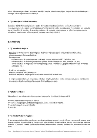mídia social nas agências e a prática do seeding - na qual profissionais pagos, fingem ser consumidores para
divulgar e avaliar produtos e/ou serviços.



4.1A | A ameaça da reação em cadeia

Dados do IBOPE Mídia comprovam o poder de reação em cadeia das mídias sociais. Consumidores
repercutem em redes sociais como Facebook e Twitter as impressões causadas pela vivência com um produto
ou serviço, além de opiniões de assuntos variados. Há, contudo, empresas que se valem bem dessa mesma
plataforma para levarem informações de interesse para o seu público.




5.0 | PRODUTO

	
  
5.1A | Modelo do Negócio

  Estrutura: website gratuíto de divulgação de ofertas indicadas pelos consumidores (internautas)
  direcionadas para Compras Coletiva.
  Infra-estrutura:
      • Infra-estrutura de redes (Internet, LAN, WAN,routers, telecom, cableT V, wireless, etc).
      • Infra-estrutura de distribuição de mensagens e informações (HTML, XML, e-mail, HTTP, etc;
      • Infra-estrutura de negócios, composta por segurança, autenticação, pagamento eletrônico, diretórios,
      catálogos, etc; e

  Usuários: internautas.
  Clientes: atores do setor alimentício.
  Parceiros: Empresas de pesquisa, análise e de indicadores de mercado

  A empresa: operará em um negócio de estrutura simples, de baixos custos operacionais, e que atende uma
  ampla gama de clientes (o que favorece a diminuição dos riscos).




5.1B | Fatores internos
	
  
São	
  os	
  fatores	
  que	
  influenciam	
  diretamente	
  o	
  produto/serviço	
  oferecido	
  (quatro	
  P’s).	
  	
  
	
  
Produto:	
  website	
  de	
  divulgação	
  de	
  ofertas	
  
Preço: monetização por venda de links patrocinados e publicidade no site.
Praça:	
  definida	
  pelo	
  serviço	
  indicado.	
  	
  
Promoção:	
  	
  



5.1C | Missão/Visão do Negócio

O site www.rotadasdelicias.com.br será um intermediador no processo de oferta, e em uma 2ª etapa, uma
interface para a comercialização de produtos e/ou serviços de pequenas e médias empresas por meio da
Internet. O site visa rankear os estabelecimentos referência no produto referenciado, conforme critério da
rede.

FAAP P.G em Design e Tecnologias Digitais | Daniella Velloso | daniella.velloso@gmail.com | www.daniellavelloso.com.br |     7
 