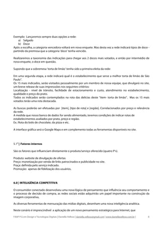 Exemplo: Lançaremos sempre duas opções a rede:
    a) Salgado
    b) Doce
Após a escolha, a categoria vencedora voltará em nova enquete. Mas desta vez a rede indicará tipos de doce -
partindo da premissa que a categoria ‘doce’ tenha vencido.

Realizaremos a taxonomia das indicações para chegar aos 2 doces mais votados, e então por intermédio de
nova enquete, o doce em questão.

Supondo que a sobremesa ‘torta de limão’ tenha sido a primeira eleita da rede:

Em uma segunda etapa, a rede indicará qual é o estabelecimento que serve a melhor torta de limão de São
Paulo”.
Os 15 mais indicados, serão visitados pessoalmente por um membro de nossa equipe, que divulgará no site,
um breve release de suas impresssões nos seguintes critérios:
Localização - nível de trânsito, facilidade de estacionamento e custo, atendimento no estabelecimento,
qualidade e preço do prato.
Todos os indicados serão contemplados na rota das delícias deste “item- torta de limão”. Mas os 15 mais
votados terão uma rota destacada.

As buscas poderão ser efetuadas por |item|, |tipo de rota| e |região|. Correlacionados por preço e relevãncia
da rede.
A medida que nosso banco de dados for sendo alimentado, teremos condições de indicar rotas de
estabelecimentos avaliados por prato, preço e região.
Ex.: Rota do bolo de chocolate, da pizza e etc.

A interface gráfica será o Google Maps e em complemento todas as ferramentas disponíveis no site.



5.1D | Fatores internos

São os fatores que influenciam diretamente o produto/serviço oferecido (quatro P’s).

Produto: website de divulgação de ofertas
Preço: monetização por venda de links patrocinados e publicidade no site.
Praça: definida pelo serviço indicado.
Promoção: apenas de fidelização dos usuários.



6.0 | INTELIGÊNCIA COMPETITIVA

O consumidor conectado desenvolveu uma nova lógica de pensamento que influência seu comportamento e
o processo de decisão de compra, as redes sociais estão adquirirão um papel importante na construção da
imagem corporativa,

As diversas ferramentas de mensuração das mídias digitais, desenham uma nova inteligência analítica.

Neste cenário é imprescindível a aplicação de um novo pensamento estratégico para Internet, que

FAAP P.G em Design e Tecnologias Digitais | Daniella Velloso | daniella.velloso@gmail.com | www.daniellavelloso.com.br |   8
 
