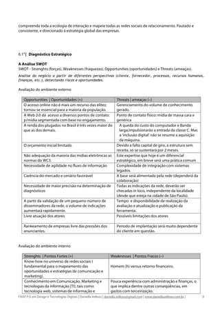 compreenda toda a ecologia de interação e mapeie todas as redes sociais de relacionamento. Pautado e
consistente, e direcionado á estratégia global das empresas.




6.1A | Diagnóstico Estratégico

A Análise SWOT
SWOT - Strenghts (forças), Weaknesses (fraquezas), Opportunities (oportunidades) e Threats (ameaças).
Analise do negócio a partir de diferentes perspectivas (cliente, fornecedor, processos, recursos humanos,
finanças, etc.), detectando riscos e oportunidades.

Avaliação do ambiente externo

   Opportunities | Oportunidades (+)                                  Threats | ameaças (–)
   O acesso online não é mais um recurso das elites;                  Gerenciamento do volume de conhecimento
   tornou-se essencial para a maioria da população.                   gerado.
   A Web 2.0 dá acesso a diversos pontos de contato:                  Ponto de contato físico: mídia de massa cara e
   p/mídia segmentada com base no engajamento.                        genérica
   A renda dos plugados no Brasil é três vezes maior do                 A queda do custo do computador e Banda
   que as dos demais.                                                   larga,impulsionarão a entrada da classe C. Mas
                                                                        a ‘inclusão digital’ não se resume a aquisição
                                                                        da máquina.
   O orçamento inicial limitado                                       Devido a falta capital de giro, a estrutura sem
                                                                      receita, só se sustentará por 2 meses.
   Não adequação da maioria das mídias eletrônicas as                 Este expertise que hoje é um diferencial
   normas do WC3.                                                     estratégico, em breve será uma prática comum
   Necessidade de agilidade no fluxo de informação                    Complexidade de integração com sistemas
                                                                      legados.
   Carência do mercado e cenário favorável                            A base será alimentada pela rede (dependerá da
                                                                      colaboração)
   Necessidade de maior precisão na determinação de                   Todas as indicações da rede, deverão ser
   diagnósticos                                                       checadas in loco, independente da localidade
                                                                      (desde que esteja na cidade de São Paulo).
   A partir da validação de um pequeno número de                      Tempo e disponibilidade de realização da
   disseminadores da rede, o volume de indicações                     avaliação e atualização e publicação da
   aumentará rapidamente.                                             ferramenta.
   Livre atuação dos atores                                           Possíveis limitações dos atores

   Rankeamento de empresas livre das pressões dos                     Período de implantação será muito dependente
   anunciantes.                                                       do cliente em questão.


Avaliação do ambiente interno

    Strenghts | Pontos Fortes (+)                                 Weaknesses | Pontos Fracos (–)
    Know-how no universo de redes sociais (
    fundamental para o mapeamento das                             Homem (h) versus retorno financeiro.
    oportunidades e estratégias de comunicação e
    marketing).
    Conhecimento em Comunicação, Marketing e                      Pouca experiência com administração e finanças, o
    tecnologias da informação (TI), tais como:                    que implica dentre outras conseqüências, em
    tecnologia web, sistemas de informação e                      gastos com terceirização.
FAAP P.G em Design e Tecnologias Digitais | Daniella Velloso | daniella.velloso@gmail.com | www.daniellavelloso.com.br |   9
 