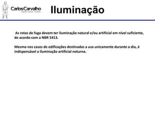 As rotas de fuga devem ter iluminação natural e/ou artificial em nível suficiente, de acordo com a NBR 5413. 
Mesmo nos casos de edificações destinadas a uso unicamente durante o dia, é indispensável a iluminação artificial noturna. 
Iluminação  