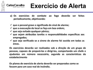 Exercício de Alerta 
a)Osexercíciosdecombateaofogodeverãoserfeitosperiodicamente,objetivando: 
queopessoalgraveosignificadodosinaldealarme; 
queaevacuaçãodolocalsefaçaemboaordem; 
quesejaevitadoqualquerpânico; 
quesejamatribuídastarefaseresponsabilidadesespecíficasaosempregados; 
quesejaverificadoseasirenedealarmefoiouvidaemtodasasáreas. 
Osexercíciosdeverãoserrealizadossobadireçãodeumgrupodepessoas,capazesdeprepará-losedirigi-los,comportandoumchefeeajudantesemnúmeronecessário,segundoascaracterísticasdoestabelecimento 
Os planos de exercício de alerta deverão ser preparados como se fossem para um caso real de incêndio.  