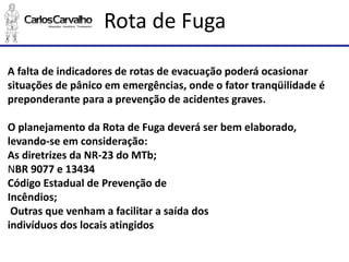 Rota de Fuga 
A falta de indicadores de rotas de evacuação poderá ocasionar situações de pânico em emergências, onde o fator tranqüilidadeé preponderante para a prevenção de acidentes graves. 
O planejamento da Rota de Fuga deverá ser bem elaborado, levando-se em consideração: 
As diretrizes da NR-23 do MTb; 
NBR 9077 e 13434 
Código Estadual de Prevenção de 
Incêndios; 
Outras que venham a facilitar a saída dos 
indivíduos dos locais atingidos  