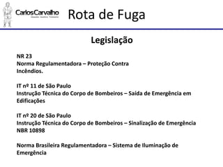 Rota de Fuga 
Legislação 
NR 23 
Norma Regulamentadora –Proteção Contra 
Incêndios. 
IT nº 11 de São Paulo 
Instrução Técnica do Corpo de Bombeiros –Saída de Emergência em Edificações 
IT nº 20 de São Paulo 
Instrução Técnica do Corpo de Bombeiros –Sinalização de Emergência 
NBR 10898 
Norma Brasileira Regulamentadora –Sistema de Iluminação de Emergência  