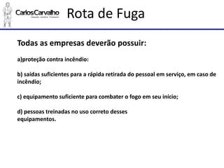 Rota de Fuga 
Todas as empresas deverão possuir: 
a)proteção contra incêndio: 
b) saídas suficientes para a rápida retirada do pessoal em serviço, em caso de incêndio; 
c) equipamento suficiente para combater o fogo em seu início; 
d) pessoas treinadas no uso correto desses 
equipamentos.  