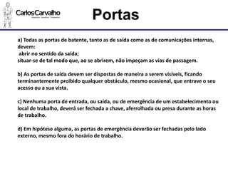 a) Todas as portas de batente, tanto as de saída como as de comunicações internas, devem: 
abrir no sentido da saída; 
situar-se de tal modo que, ao se abrirem, não impeçam as vias de passagem. 
b) As portas de saída devem ser dispostas de maneira a serem visíveis, ficando 
terminantemente proibido qualquer obstáculo, mesmo ocasional, que entrave o seu acesso ou a sua vista. 
c) Nenhuma porta de entrada, ou saída, ou de emergência de um estabelecimento ou 
local de trabalho, deverá ser fechada a chave, aferrolhada ou presa durante as horas de trabalho. 
d) Em hipótese alguma, as portas de emergência deverão ser fechadas pelo lado externo, mesmo fora do horário de trabalho. 
Portas  