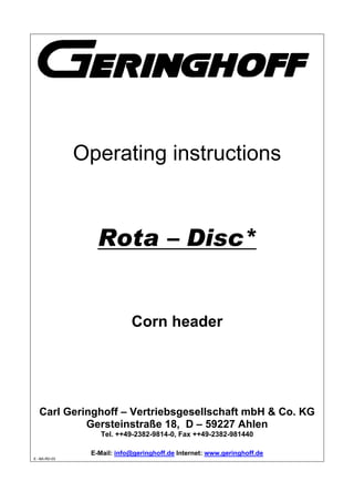 Operating instructions
Rota – Disc*
Corn header
Carl Geringhoff – Vertriebsgesellschaft mbH & Co. KG
Gersteinstraße 18, D – 59227 Ahlen
Tel. ++49-2382-9814-0, Fax ++49-2382-981440
E-Mail: info@geringhoff.de Internet: www.geringhoff.de
E –BA-RD-03
 