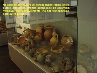 No achado de «Aveiro A» foram encontrados, entre outros artefactos, grande quantidade de cerâmica medieval que possivelmente iria ser transportada para outro porto. 