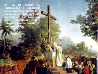No fim do século XV Portugueses e Espanhóis descobriram as Américas e novos horizontes surgiram na cultura da cana de açúcar, permitindo que a Europa fosse inundada do precioso néctar. 