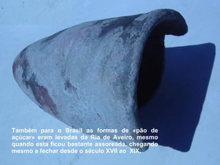 Também para o Brasil as formas de «pão de açúcar» eram levadas da Ria de Aveiro, mesmo quando esta ficou bastante assoreada, chegando mesmo a fechar desde o século XVII ao  XIX. 