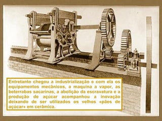 Entretanto chegou a industrialização e com ela os equipamentos mecânicos, a maquina a vapor, as beterrabas sacarinas, a abolição da escravatura e a produção de açúcar acompanhou a inovação deixando de ser utilizados os velhos «pães de açúcar» em cerâmica. 