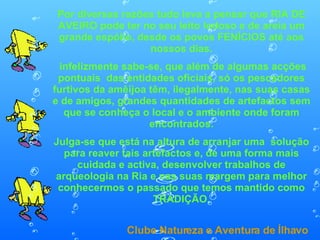 Por diversas razões tudo leva a pensar que RIA DE AVEIRO pode ter no seu leito lodoso e de areia um grande espólio, desde os povos FENÍCIOS até aos nossos dias. infelizmente sabe-se, que além de algumas acções pontuais  das entidades oficiais, só os pescadores furtivos da amêijoa têm, ilegalmente, nas suas casas e de amigos, grandes quantidades de artefactos sem que se conheça o local e o ambiente onde foram encontrados. Julga-se que está na altura de arranjar uma  solução para reaver tais artefactos e, de uma forma mais cuidada e activa, desenvolver trabalhos de arqueologia na Ria e nas suas margem para melhor conhecermos o passado que temos mantido como TRADIÇÃO. Clube Natureza e Aventura de Ílhavo 
