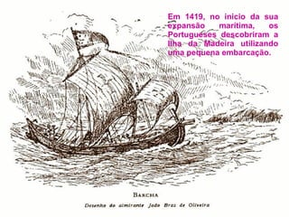 Em 1419, no inicio da sua expansão marítima, os Portugueses descobriram a Ilha da Madeira utilizando uma pequena embarcação. 