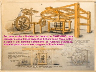 Por essa razão a Madeira foi dotada de ENGENHOS para esmagar a cana. Esses engenhos tinham como força motriz a água e um sistema semelhante ás Azenhas utilizadas, ainda há poucos anos, nas margens da Ria de Aveiro 