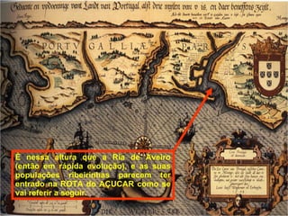 È nessa altura que a Ria de Aveiro (então em rápida evolução), e as suas populações ribeirinhas parecem ter entrado na ROTA do AÇUCAR como se vai referir a seguir. 