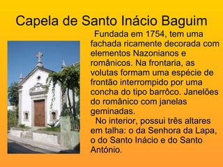 Capela de Santo Inácio Baguim Fundada em 1754, tem uma fachada ricamente decorada com elementos Nazonianos e românicos. Na frontaria, as volutas formam uma espécie de frontão interrompido por uma concha do tipo barrôco. Janelões do românico com janelas geminadas.    No interior, possui três altares em talha: o da Senhora da Lapa, o do Santo Inácio e do Santo António. 