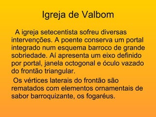 Igreja de Valbom A igreja setecentista sofreu diversas intervenções. A poente conserva um portal integrado num esquema barroco de grande sobriedade. Aí apresenta um eixo definido por portal, janela octogonal e óculo vazado do frontão triangular. Os vértices laterais do frontão são rematados com elementos ornamentais de sabor barroquizante, os fogaréus. 