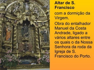 Altar de S. Francisco   com a dormição da Virgem. Obra do entalhador Manuel da Costa Andrade, ligado a vários altares entre os quais o da Nossa Senhora da roda da Igreja de S. Francisco do Porto. 