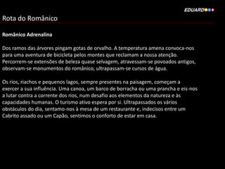 Rota do Românico
Românico Adrenalina
Dos ramos das árvores pingam gotas de orvalho. A temperatura amena convoca-nos
para uma aventura de bicicleta pelos montes que reclamam a nossa atenção.
Percorrem-se extensões de beleza quase selvagem, atravessam-se povoados antigos,
observam-se monumentos do românico, ultrapassam-se cursos de água.
Os rios, riachos e pequenos lagos, sempre presentes na paisagem, começam a
exercer a sua influência. Uma canoa, um barco de borracha ou uma prancha e eis-nos
a lutar contra a corrente dos rios, num desafio aos elementos da natureza e às
capacidades humanas. O turismo ativo espera por si. Ultrapassados os vários
obstáculos do dia, sentamo-nos à mesa de um restaurante e, indecisos entre um
Cabrito assado ou um Capão, sentimos o conforto de estar em casa.
 