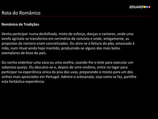 Rota do Românico
Românico de Tradições
Venha participar numa desfolhada, misto de esforço, danças e cantares, onde uma
tarefa agrícola se transforma em cerimónia de convívio e onde, antigamente, as
propostas de namoro eram concretizadas. Ou atire-se à feitura do pão, amassado à
mão, num ritual ainda hoje mantido, produzindo-se alguns dos mais belos
exemplares de broa do país.
Ou venha ordenhar uma vaca ou uma ovelha, coando-lhe o leite para executar um
saboroso queijo. Ou descalce-se e, depois de uma vindima, entre no lagar para
participar na experiência única da pisa das uvas, preparando o mosto para um dos
vinhos mais apreciados em Portugal. Admire o artesanato, veja como se faz, partilhe
esta fantástica experiência.
 