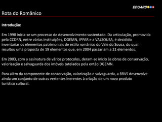 Rota do Românico
Introdução:
Em 1998 inicia-se um processo de desenvolvimento sustentado. Da articulação, promovida
pela CCDRN, entre várias instituições, DGEMN, IPPAR e a VALSOUSA, é decidido
inventariar os elementos patrimoniais de estilo românico do Vale do Sousa, do qual
resultou uma proposta de 19 elementos que, em 2004 passariam a 21 elementos.
Em 2003, com a assinatura de vários protocolos, deram-se inicio às obras de conservação,
valorização e salvaguarda dos imóveis tutelados pela então DGEMN.
Para além da componente de conservação, valorização e salvaguarda, a RRVS desenvolve
ainda um conjunto de outras vertentes inerentes à criação de um novo produto
turístico cultural.
 
