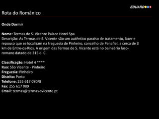 Rota do Românico
Onde Dormir
Nome: Termas de S. Vicente Palace Hotel Spa
Descrição: As Termas de S. Vicente são um autêntico paraíso de tratamento, lazer e
repouso que se localizam na freguesia de Pinheiro, concelho de Penafiel, a cerca de 3
km de Entre-os-Rios. A origem das Termas de S. Vicente está no balneário luso-
romano datado de 315 d. C.
Classificação: Hotel 4 ****
Rua: São Vicente - Pinheiro
Freguesia: Pinheiro
Distrito: Porto
Telefone: 255 617 080/8
Fax: 255 617 089
Email: termas@termas-svicente.pt
 