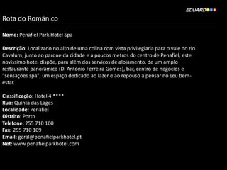 Rota do Românico
Nome: Penafiel Park Hotel Spa
Descrição: Localizado no alto de uma colina com vista privilegiada para o vale do rio
Cavalum, junto ao parque da cidade e a poucos metros do centro de Penafiel, este
novíssimo hotel dispõe, para além dos serviços de alojamento, de um amplo
restaurante panorâmico (D. António Ferreira Gomes), bar, centro de negócios e
"sensações spa", um espaço dedicado ao lazer e ao repouso a pensar no seu bem-
estar.
Classificação: Hotel 4 ****
Rua: Quinta das Lages
Localidade: Penafiel
Distrito: Porto
Telefone: 255 710 100
Fax: 255 710 109
Email: geral@penafielparkhotel.pt
Net: www.penafielparkhotel.com
 