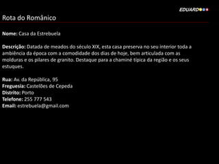 Rota do Românico
Nome: Casa da Estrebuela
Descrição: Datada de meados do século XIX, esta casa preserva no seu interior toda a
ambiência da época com a comodidade dos dias de hoje, bem articulada com as
molduras e os pilares de granito. Destaque para a chaminé típica da região e os seus
estuques.
Rua: Av. da República, 95
Freguesia: Castelões de Cepeda
Distrito: Porto
Telefone: 255 777 543
Email: estrebuela@gmail.com
 