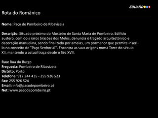 Rota do Românico
Nome: Paço de Pombeiro de Ribavizela
Descrição: Situado próximo do Mosteiro de Santa Maria de Pombeiro. Edifício
austero, com dois raros brasões dos Melos, denuncia o traçado arquitectónico e
decoração manuelina, sendo finalizado por ameias, um pormenor que permite inseri-
lo no conceito de "Paço Senhorial". Encontra as suas origens numa Torre do século
XII, mantendo a actual traça desde o Séc XVII.
Rua: Rua do Burgo
Freguesia: Pombeiro de Ribavizela
Distrito: Porto
Telefone: 917 244 435 - 255 926 523
Fax: 255 926 524
Email: info@pacodepombeiro.pt
Net: www.pacodepombeiro.pt
 