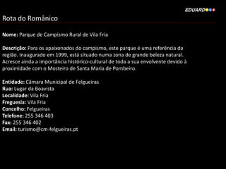 Rota do Românico
Nome: Parque de Campismo Rural de Vila Fria
Descrição: Para os apaixonados do campismo, este parque é uma referência da
região. Inaugurado em 1999, está situado numa zona de grande beleza natural.
Acresce ainda a importância histórico-cultural de toda a sua envolvente devido à
proximidade com o Mosteiro de Santa Maria de Pombeiro.
Entidade: Câmara Municipal de Felgueiras
Rua: Lugar da Boavista
Localidade: Vila Fria
Freguesia: Vila Fria
Concelho: Felgueiras
Telefone: 255 346 403
Fax: 255 346 402
Email: turismo@cm-felgueiras.pt
 