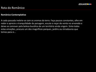 Rota do Românico
Românico Contemplativo
A cada passada inebrie-se com os aromas da terra. Faça pausas constantes, olhe em
redor e aprecie a tranquilidade da paisagem, escute o roçar do vento no arvoredo e
deixe-se comover pela beleza bucólica de um território ainda virgem. Sinta todas
estas emoções, procure um dos magníficos parques, jardins ou miradouros que
temos para si...
 