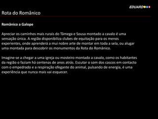 Rota do Românico
Românico a Galope
Apreciar os caminhos mais rurais do Tâmega e Sousa montado a cavalo é uma
sensação única. A região disponibiliza clubes de equitação para os menos
experientes, onde aprenderá a mui nobre arte de montar em toda a sela, ou alugar
uma montada para descobrir os monumentos da Rota do Românico.
Imagine-se a chegar a uma igreja ou mosteiro montado a cavalo, como os habitantes
da região o faziam há centenas de anos atrás. Escutar o som dos cascos em contacto
com o empedrado e a respiração ofegante do animal, pulsando de energia, é uma
experiência que nunca mais vai esquecer.
 