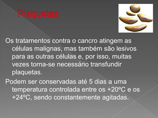 PlaquetasOs tratamentos contra o cancro atingem as células malignas, mas também são lesivos para as outras células e, por isso, muitas vezes torna-se necessário transfundir plaquetas.Podem ser conservadas até 5 dias a uma temperatura controlada entre os +20ºC e os +24ºC, sendo constantemente agitadas.