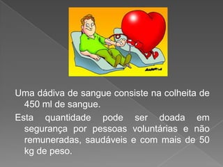 Uma dádiva de sangue consiste na colheita de 450 ml de sangue. Esta quantidade pode ser doada em segurança por pessoas voluntárias e não remuneradas, saudáveis e com mais de 50 kg de peso.