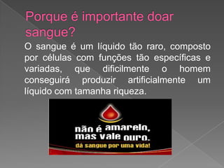 Porque é importante doar sangue?	O sangue é um líquido tão raro, composto por células com funções tão específicas e variadas, que dificilmente o homem conseguirá produzir artificialmente um líquido com tamanha riqueza.