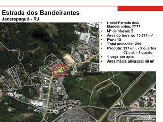 Estrada dos Bandeirantes
Jacarepaguá - RJ
                           •   Local:Estrada dos
                               Bandeirantes, 7777
                           •   N° de blocos: 2
                           •   Área do terreno: 10.874 m²
                           •   Pav.: 13
                           •   Total unidades: 299
                           •   Produto: 297 uni. - 2 quartos
                                         02 uni. - 1 quarto
                           •   1 vaga por apto
                           •   Área média privativa: 49 m²
 