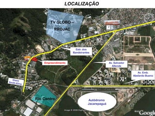 LOCALIZAÇÃO


        TV GLOBO –                            i

          PROJAC




                       Estr. dos
                     Bandeirantes


    Empreendimento                           Av. Salvador
                                               Allende

                                                               Av. Emb.
                                                            Abelardo Bueno




Rio Centro                     Autódromo
                               Jacarepaguá
 