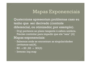 Quaternions apresentam problemas caso eu
tenho que ser derivado (controle
diferencial, ou otimizador, por exemplo).
• D(q) pertence ao plano tangente à esfera unitária.• D(q) pertence ao plano tangente à esfera unitária.
Preciso controlar para impedir que ele “saia”.[4]
Mapas exponenciais:
• Sabemos onde se encontram as singularidades
(evitamos-as)[4].
• R3 → S3 ; S3 → SO(3)
• Inverso: log map
 