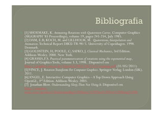 [1] SHOEMAKE, K. Animating Rotations with Quaternion Curves. Computer Graphics
(SIGGRAPH ’85 Proceedings), volume 19, pages 245-254, July 1985.
[2] DAM, E.B; KOCH, M. and LILLHOLM, M. Quaternions,Interpolation and
Animation.Technical Report DIKU-TR-98/5. University of Copenhagen. 1998.
Denmark.
[3] GOLDSTEIN, H; POOLE, C; SAFKO, J. Classical Mechanics, 3rd Edition.
Addison-Wesley. 2000. New York.
[4] GRASSIA,F.S. Practical parameterization of rotations using the exponential map,[4] GRASSIA,F.S. Practical parameterization of rotations using the exponential map,
Journal of GraphicsTools, volume 3.3, 1998. Disponível em
http://graphics.snu.ac.kr/OpenGL2003/10(1112)/expmap.pdf (31/05/2011)
[5]VINCE, J. RotationTransforms For Computer Graphics. Springer-Verlag. London (UK).
2011.
[6]ANGEL, E. Interactive Computer Graphics –ATop Down Approach Using
OpenGL, 3rd Edition.Addison-Wesley. 2003.
[7] Jonathan Blow. Understanding Slerp,Then Not Using It.Disponível em
http://number-
none.com/product/Understanding%20Slerp,%20Then%20Not%20Using%20It
 